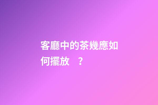 客廳中的茶幾應如何擺放？